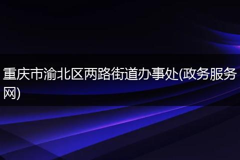 重庆市渝北区两路街道办事处(政务服务网)