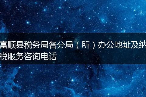 富顺县税务局各分局（所）办公地址及纳税服务咨询电话