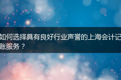 如何选择具有良好行业声誉的上海会计记账服务？