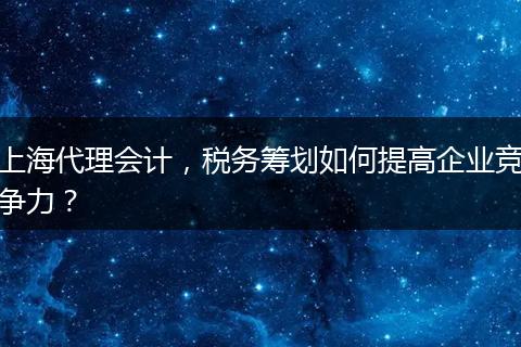上海代理会计，税务筹划如何提高企业竞争力？