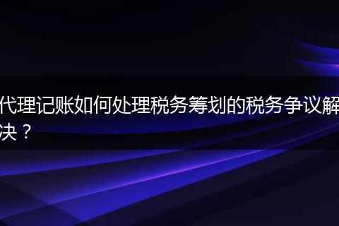 代理记账如何处理税务筹划的税务争议解决？
