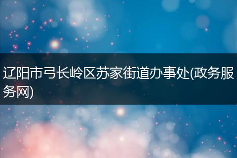 辽阳市弓长岭区苏家街道办事处(政务服务网)