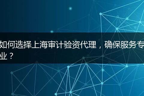 如何选择上海审计验资代理，确保服务专业？