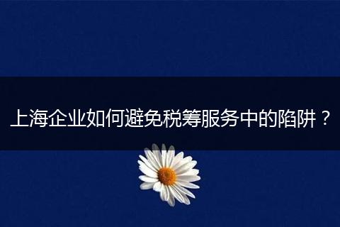 上海企业如何避免税筹服务中的陷阱？