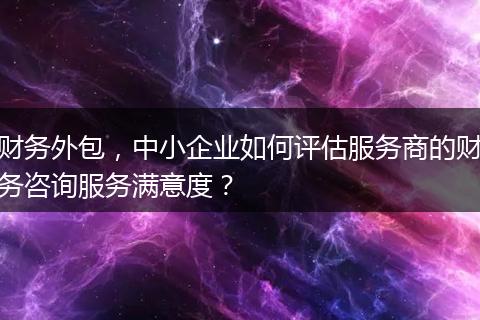 财务外包，中小企业如何评估服务商的财务咨询服务满意度？