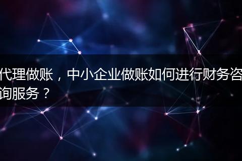 代理做账，中小企业做账如何进行财务咨询服务？