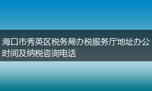 海口市秀英区税务局办税服务厅地址办公时间及纳税咨询电话