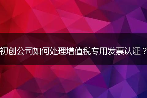 初创公司如何处理增值税专用发票认证？