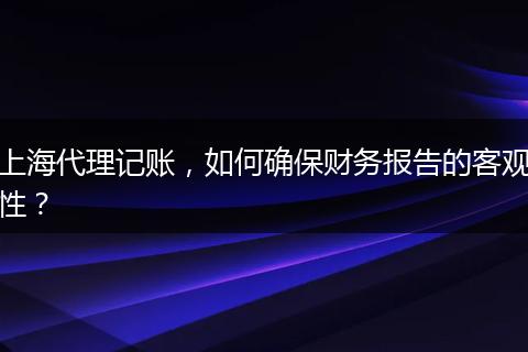 上海代理记账，如何确保财务报告的客观性？