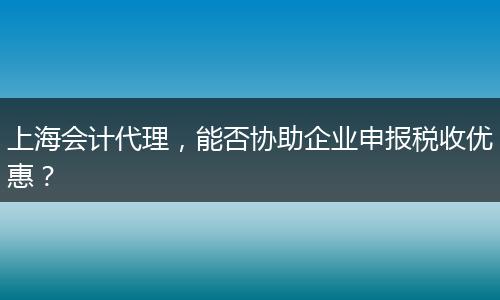 上海会计代理，能否协助企业申报税收优惠？