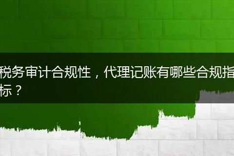 税务审计合规性，代理记账有哪些合规指标？
