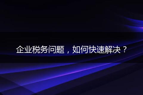 企业税务问题，如何快速解决？