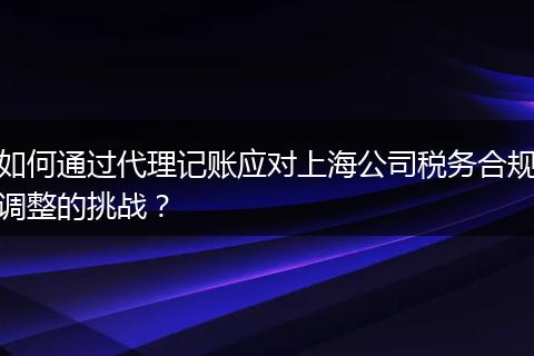 如何通过代理记账应对上海公司税务合规调整的挑战？