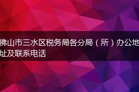 佛山市三水区税务局各分局（所）办公地址及联系电话
