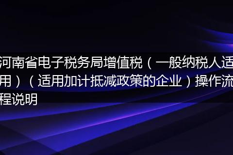 河南省电子税务局增值税（一般纳税人适用）（适用加计抵减政策的企业）操作流程说明