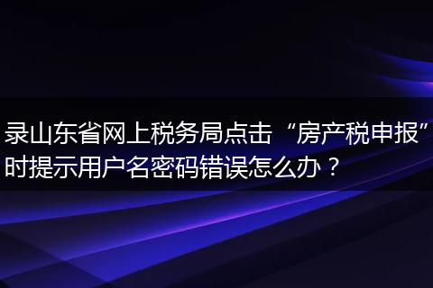 录山东省网上税务局点击“房产税申报”时提示用户名密码错误怎么办？