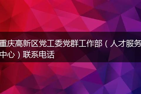 重庆高新区党工委党群工作部（人才服务中心）联系电话