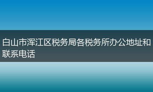 白山市浑江区税务局各税务所办公地址和联系电话