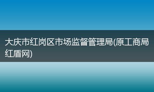 大庆市红岗区市场监督管理局(原工商局红盾网)