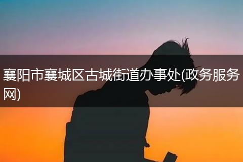 襄阳市襄城区古城街道办事处(政务服务网)