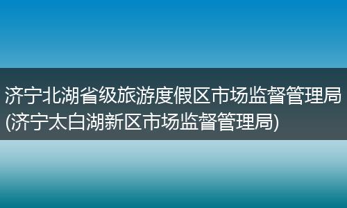济宁北湖省级旅游度假区市场监督管理局(济宁太白湖新区市场监督管理局)