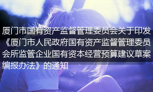 厦门市国有资产监督管理委员会关于印发《厦门市人民政府国有资产监督管理委员会所监管企业国有资本经营预算建议草案编报办法》的通知