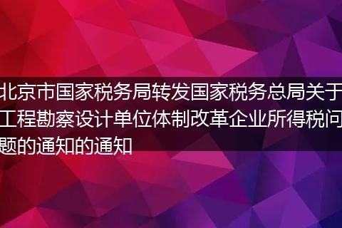 北京市国家税务局转发国家税务总局关于工程勘察设计单位体制改革企业所得税问题的通知的通知
