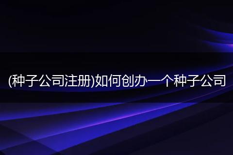 (种子公司注册)如何创办一个种子公司