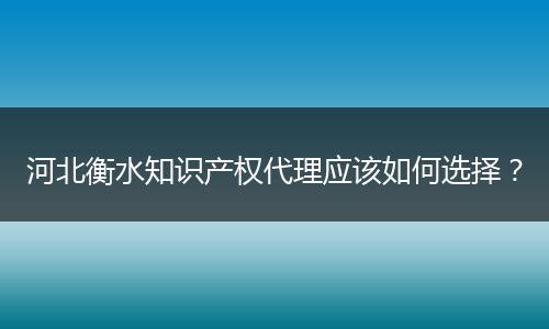 河北衡水知识产权代理应该如何选择？