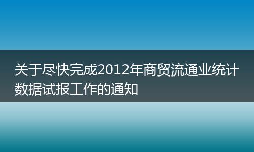 关于尽快完成2012年商贸流通业统计数据试报工作的通知