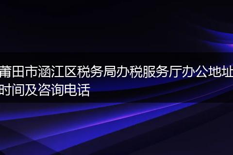 莆田市涵江区税务局办税服务厅办公地址时间及咨询电话
