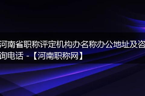 河南省职称评定机构办名称办公地址及咨询电话 -【河南职称网】