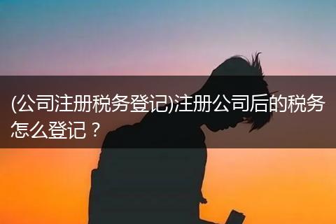 (公司注册税务登记)注册公司后的税务怎么登记？