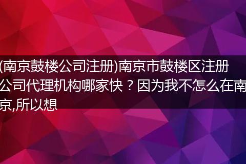 (南京鼓楼公司注册)南京市鼓楼区注册公司代理机构哪家快？因为我不怎么在南京,所以想