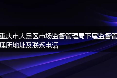 重庆市大足区市场监督管理局下属监督管理所地址及联系电话