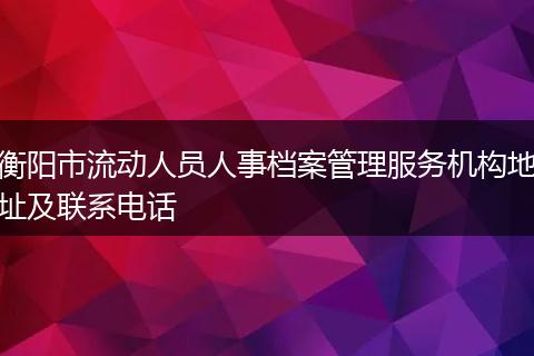 衡阳市流动人员人事档案管理服务机构地址及联系电话