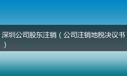 深圳公司股东注销（公司注销地税决议书）