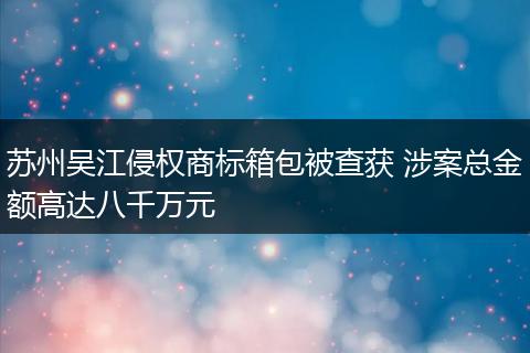 苏州吴江侵权商标箱包被查获 涉案总金额高达八千万元