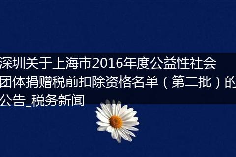 深圳关于上海市2016年度公益性社会团体捐赠税前扣除资格名单（第二批）的公告_税务新闻