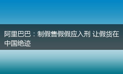 阿里巴巴：制假售假假应入刑 让假货在中国绝迹