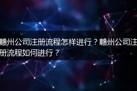 赣州公司注册流程怎样进行？赣州公司注册流程如何进行？