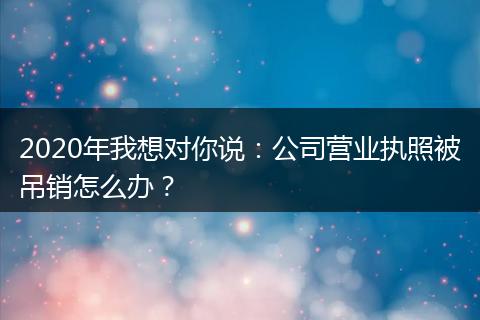 2020年我想对你说：公司营业执照被吊销怎么办？