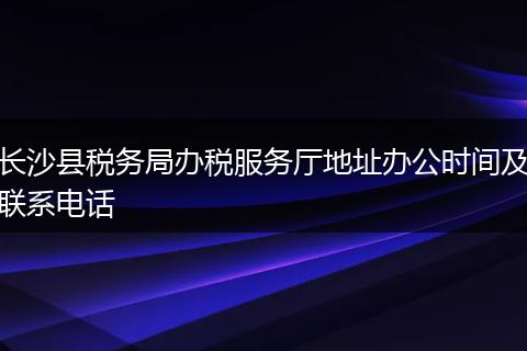 长沙县税务局办税服务厅地址办公时间及联系电话