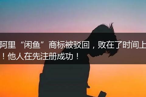 阿里“闲鱼”商标被驳回，败在了时间上！他人在先注册成功！