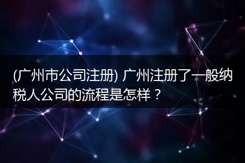 (广州市公司注册) 广州注册了一般纳税人公司的流程是怎样？