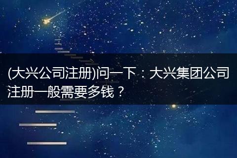 (大兴公司注册)问一下：大兴集团公司注册一般需要多钱？