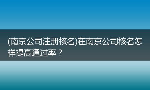 (南京公司注册核名)在南京公司核名怎样提高通过率?