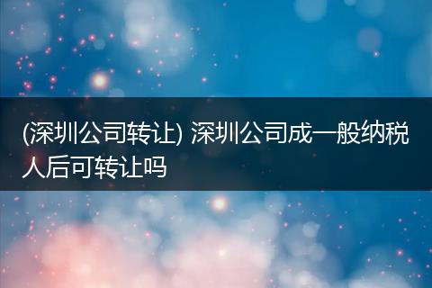 (深圳公司转让) 深圳公司成一般纳税人后可转让吗