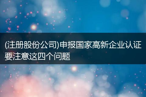 (注册股份公司)申报国家高新企业认证要注意这四个问题
