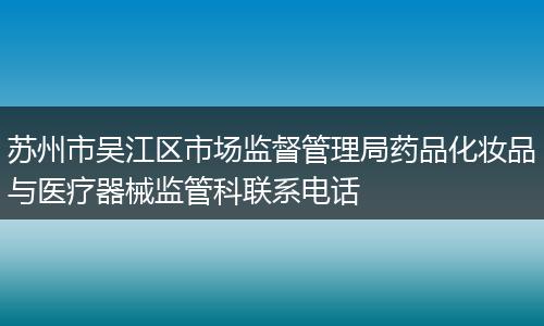 苏州市吴江区市场监督管理局药品化妆品与医疗器械监管科联系电话